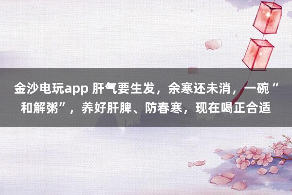 金沙電玩app 肝氣要生發，余寒還未消，一碗“和解粥”，養好肝脾、防春寒，現在喝正合適