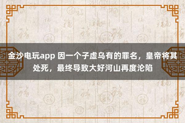 金沙電玩app 因一個子虛烏有的罪名,皇帝將其處死,最終導致大好河山再度淪陷