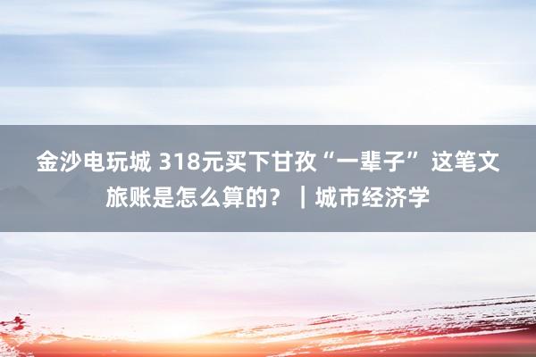 金沙電玩城 318元買下甘孜“一輩子” 這筆文旅賬是怎么算的?|城市經(jīng)濟(jì)學(xué)