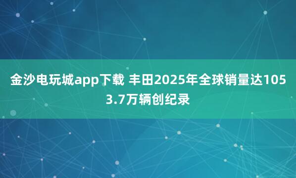 金沙電玩城app下載 豐田2025年全球銷(xiāo)量達(dá)1053.7萬(wàn)輛創(chuàng)紀(jì)錄