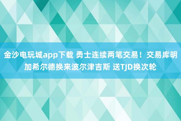 金沙電玩城app下載 勇士連續(xù)兩筆交易!交易庫明加希爾德?lián)Q來波爾津吉斯 送TJD換次輪