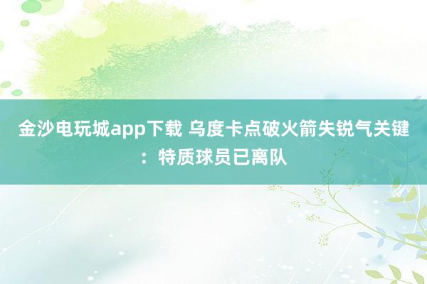 金沙電玩城app下載 烏度卡點破火箭失銳氣關鍵:特質球員已離隊