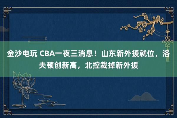 金沙電玩 CBA一夜三消息!山東新外援就位,洛夫頓創新高,北控裁掉新外援