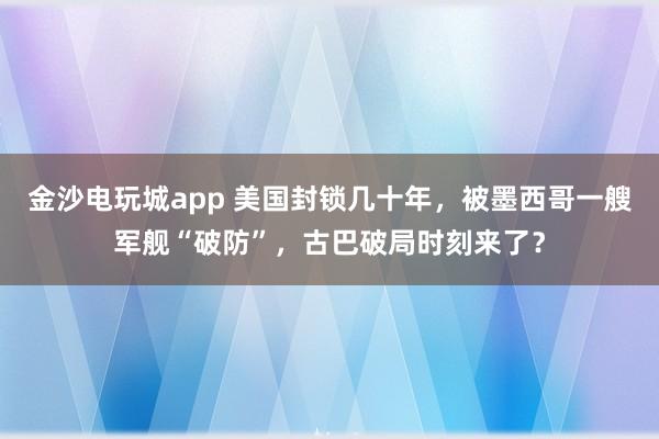 金沙電玩城app 美國封鎖幾十年，被墨西哥一艘軍艦“破防”，古巴破局時刻來了？