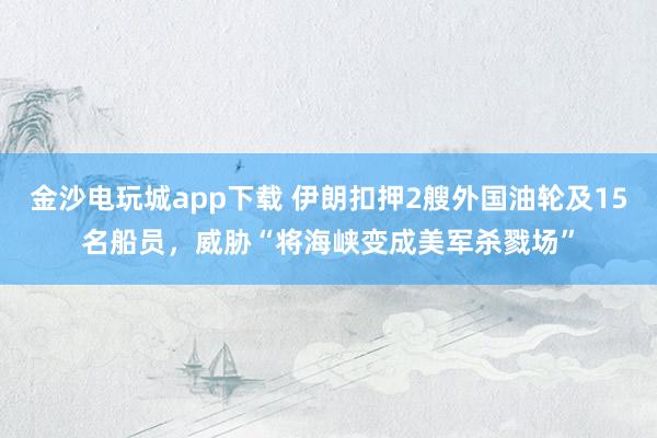 金沙電玩城app下載 伊朗扣押2艘外國油輪及15名船員，威脅“將海峽變成美軍殺戮場”