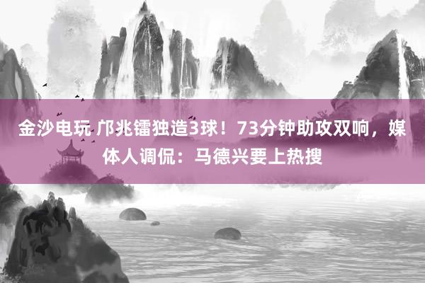 金沙電玩 鄺兆鐳獨造3球!73分鐘助攻雙響,媒體人調(diào)侃:馬德興要上熱搜