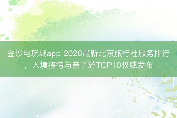 金沙電玩城app 2026最新北京旅行社服務排行,入境接待與親子游TOP10權威發布