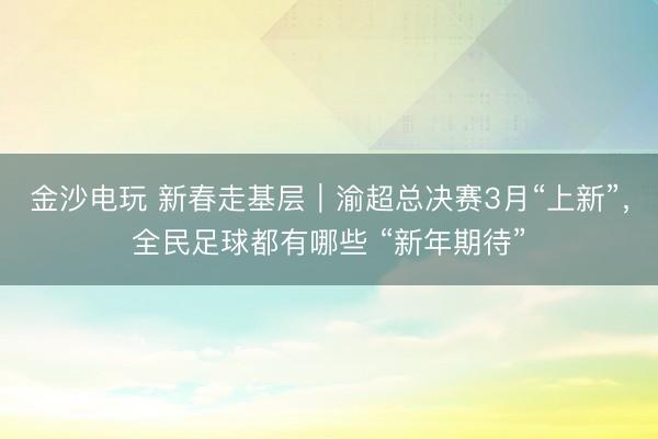 金沙電玩 新春走基層|渝超總決賽3月“上新”,全民足球都有哪些 “新年期待”